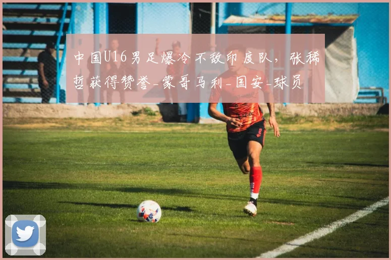中国U16男足爆冷不敌印度队，张稀哲获得赞誉_蒙哥马利_国安_球员