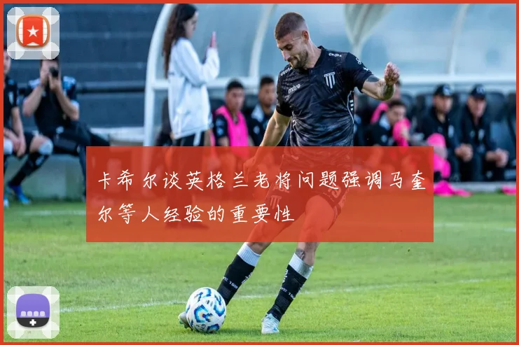 卡希尔谈英格兰老将问题强调马奎尔等人经验的重要性
