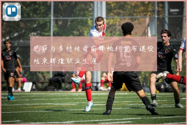 巴萨与多特传奇前锋帕科宣布退役结束辉煌职业生涯