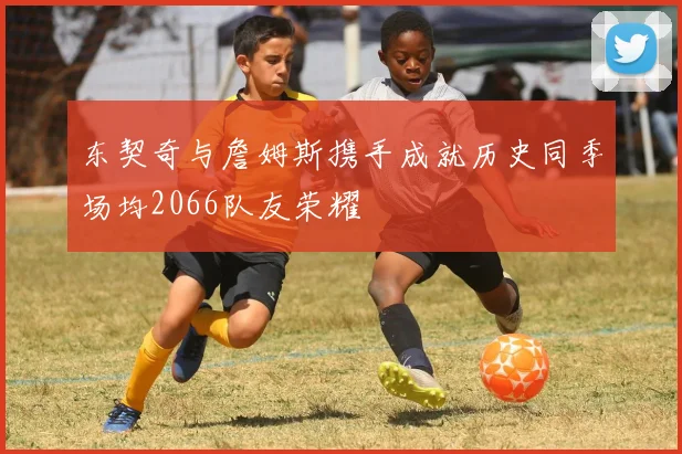东契奇与詹姆斯携手成就历史同季场均2066队友荣耀