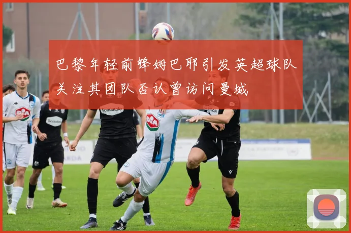 巴黎年轻前锋姆巴耶引发英超球队关注其团队否认曾访问曼城