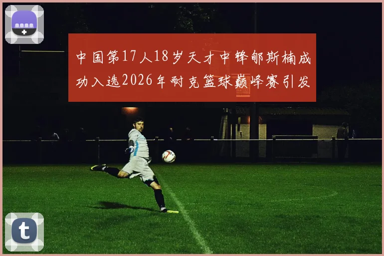 中国第17人18岁天才中锋郇斯楠成功入选2026年耐克篮球巅峰赛引发热议