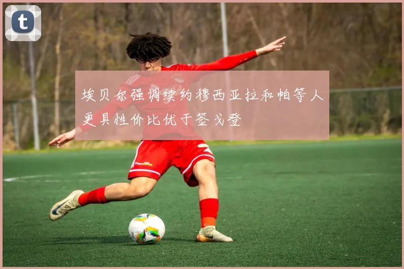 埃贝尔强调续约穆西亚拉和帕等人更具性价比优于签戈登