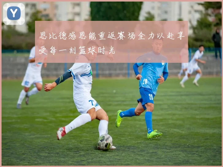 恩比德感恩能重返赛场全力以赴享受每一刻篮球时光