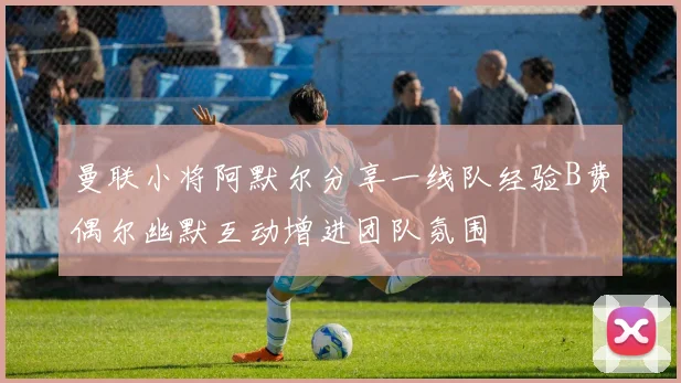 曼联小将阿默尔分享一线队经验B费偶尔幽默互动增进团队氛围