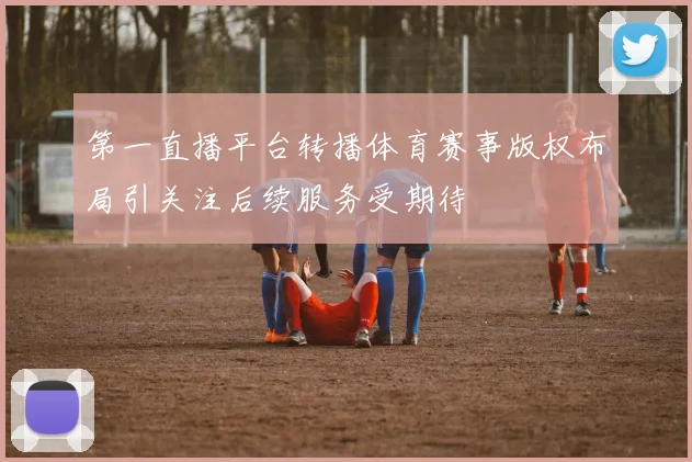 第一直播平台转播体育赛事版权布局引关注后续服务受期待