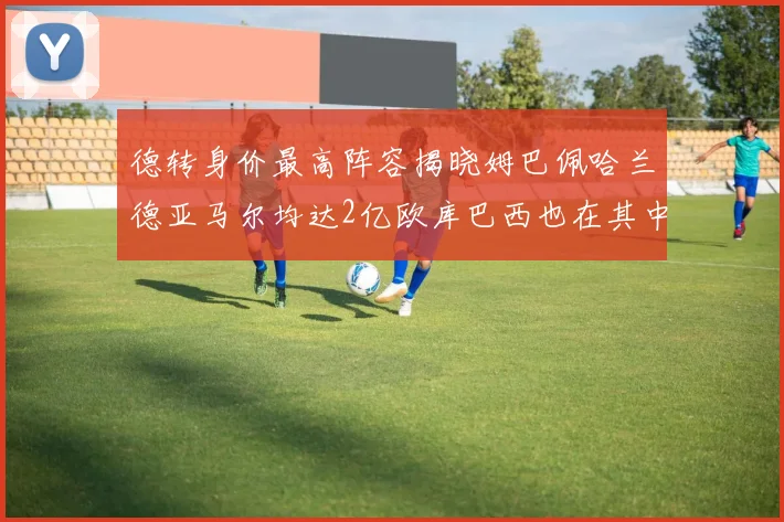 德转身价最高阵容揭晓姆巴佩哈兰德亚马尔均达2亿欧库巴西也在其中