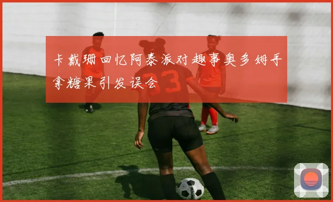 卡戴珊回忆阿泰派对趣事奥多姆手拿糖果引发误会
