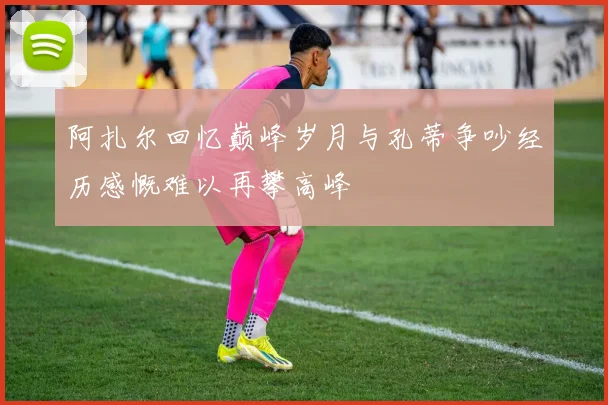 阿扎尔回忆巅峰岁月与孔蒂争吵经历感慨难以再攀高峰