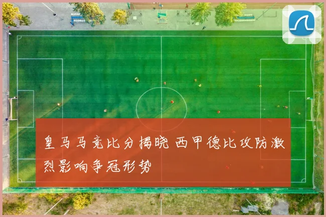 皇马马竞比分揭晓 西甲德比攻防激烈影响争冠形势