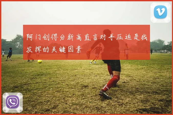 阿门创得分新高直言对手压迫是我发挥的关键因素