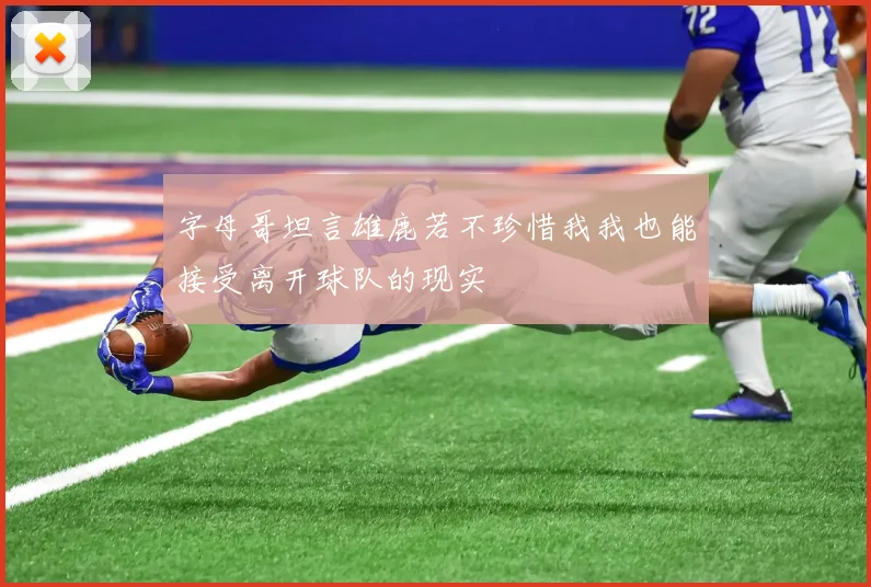 字母哥坦言雄鹿若不珍惜我我也能接受离开球队的现实
