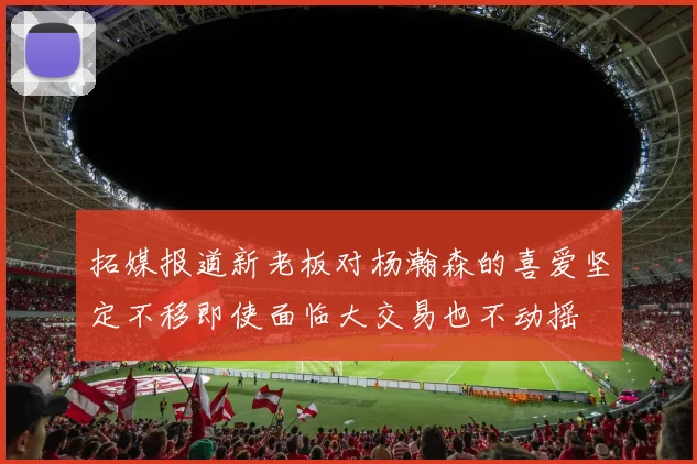 拓媒报道新老板对杨瀚森的喜爱坚定不移即使面临大交易也不动摇